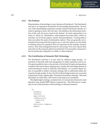 188 6 Applications
6.5.2 The Problem
Dissemination of knowledge is a key function of EnerSearch. The EnerSearch
web site is an important mechanism for knowledge dissemination. (In fact,
one of the shareholding companies actually entered EnerSearch directly as a
result of getting to know the web site). Nevertheless, the information struc-
ture of the web site leaves much to be desired. Its main organization is in
terms of “about us” information: what projects have been done, which re-
searchers are involved, papers, reports and presentations. Consequently, it
does not satisfy the needs of information seekers. They are generally not in-
terested in knowing what the projects are, or who the authors are, but rather
in finding answers to questions that are important in this industry domain,
such as: does load management lead to cost-saving? If so, how big are they,
and what are the required upfront investments? Can powerline communica-
tion be technically competitive to ADSL or cable modems?
6.5.3 The Contribution of Semantic Web Technology
The EnerSearch web-site is in fact used by different target groups: re-
searchers in the field, staff and management of utility industries, and so on.
It is quite possible to form a clear picture of what kind of topics and questions
would be relevant for these target groups. Finally, the knowledge domain in
which EnerSearch works is relatively well defined. As a result of these fac-
tors, it is possible to define a domain ontology that is sufficiently stable and
of good enough quality. In fact, the On-To-Knowledge project ran successful
experiments using a lightweight “EnerSearch lunchtime ontology” that took
developers no more than a few hours to develop (over lunchtime).
This lightweight ontology consisted only of a taxonomical hierarchy (and
therefore only needed RDF Schema expressivity). The following is a snap-
shot of one of the branches of this ontology in informal notation:
...
IT
Hardware
Software
Applications
Communication
Powerline
Agent
Electronic Commerce
Agents
TLFeBOOK
TLFeBOOK
 