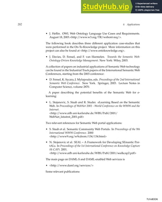 202 6 Applications
• J. Heflin. OWL Web Ontology Language Use Cases and Requirements.
August 18, 2003.http://www.w3.org/TR/webont-req/.
The following book describes three different application case-studies that
were performed in the On-To-Knowledge project. More information on this
project can also be found at http://www.ontoknowledge.org.
• J. Davies, D. Fensel, and F. van Harmelen. Towards the Semantic Web:
Ontology-Driven Knowledge Management. New York: Wiley, 2003.
A collection of papers on industrial applications of Semantic Web technology
can be found in the Industrial Track papers of the International Semantic Web
Conferences, starting from the 2003 conference:
• D. Fensel, K. Sycara, J. Mylopoulos, eds. Proceedings of the 2nd International
Semantic Web Conference. New York. Springer, 2003. Lecture Notes in
Computer Science, volume 2870.
A paper describing the potential benefits of the Semantic Web for e-
learning:
• L. Stojanovic, S. Staab and R. Studer. eLearning Based on the Semantic
Web. In Proceedings of WebNet 2001 - World Conference on the WWW and the
Internet.
http://www.aifb.uni-karlsruhe.de/WBS/Publ/2001/
WebNet_lstsstrst_2001.pdf
Two relevant references for Semantic Web portal applications:
• S. Staab et al. Semantic Community Web Portals. In Proceedings of the 9th
International WWW Conference. 2000
http://www9.org/w9cdrom/134/134.html
• N. Stojanovic et al. SEAL – A Framework for Developing SEmantic Por-
tALs. In Proceedings of the 1st International Conference on Knowledge Capture
(K-CAP). 2001.
http://www.aifb.uni-karlsruhe.de/WBS/Publ/2001/sealkcap2.pdf
The main page on DAML-S and DAML-enabled Web services is
• http://www.daml.org/services/
Some relevant publications:
TLFeBOOK
TLFeBOOK
 