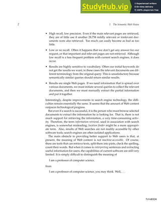 2 1 The Semantic Web Vision
• High recall, low precision. Even if the main relevant pages are retrieved,
they are of little use if another 28,758 mildly relevant or irrelevant doc-
uments were also retrieved. Too much can easily become as bad as too
little.
• Low or no recall. Often it happens that we don’t get any answer for our
request, or that important and relevant pages are not retrieved. Although
low recall is a less frequent problem with current search engines, it does
occur.
• Results are highly sensitive to vocabulary. Often our initial keywords do
not get the results we want; in these cases the relevant documents use dif-
ferent terminology from the original query. This is unsatisfactory because
semantically similar queries should return similar results.
• Results are single Web pages. If we need information that is spread over
various documents, we must initiate several queries to collect the relevant
documents, and then we must manually extract the partial information
and put it together.
Interestingly, despite improvements in search engine technology, the diffi-
culties remain essentially the same. It seems that the amount of Web content
outpaces technological progress.
But even if a search is successful, it is the person who must browse selected
documents to extract the information he is looking for. That is, there is not
much support for retrieving the information, a very time-consuming activ-
ity. Therefore, the term information retrieval, used in association with search
engines, is somewhat misleading; location finder might be a more appropri-
ate term. Also, results of Web searches are not readily accessible by other
software tools; search engines are often isolated applications.
The main obstacle to providing better support to Web users is that, at
present, the meaning of Web content is not machine-accessible. Of course,
there are tools that can retrieve texts, split them into parts, check the spelling,
count their words. But when it comes to interpreting sentences and extracting
useful information for users, the capabilities of current software are still very
limited. It is simply difficult to distinguish the meaning of
I am a professor of computer science.
from
I am a professor of computer science, you may think. Well, . . .
TLFeBOOK
TLFeBOOK
 