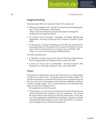 218 7 Ontology Engineering
Suggested Reading
Some key papers that were used as the basis for this chapter are:
• Ontology Development 101: A Guide to Creating Your First Ontology Na-
talya. F. Noy and Deborah L. McGuinness
http://www.ksl.stanford.edu/people/dlm/papers/ontology101/
ontology101-noy-mcguinness.html.
• M. Uschold, and M. Gruninger. Ontologies: Principles, Methods and
Applications. Knowledge Engineering Review, Volume 11 Number 2, (June
1996).
• B. Omelayenko. Learning of Ontologies for the Web: the Analysis of Ex-
isting Approaches, In: Proceedings of the International Workshop on Web Dy-
namics, 8th International Conference on Database Theory (ICDTŠ01). 2001.
http://www.cs.vu.nl/ borys/papers/WebDyn01.pdf
Two often cited books are:
• A. Maedche, Ontology Learning for the Semantic Web, Kluwer International
Series in Engineering and Computer Science, Volume 665, 2002.
• J. Davies, D. Fensel, and F. van Harmelen. Towards the Semantic Web:
Ontology-Driven Knowledge Management. New York: Wiley, 2003.
Project
This project is a mediumscale exercise that will occupy two or three people
for about two to three weeks. All required software is freely available. We
provide some pointers to software that we have used successfully, but given
the very active state of development of the field, the availability of software
is likely to change rapidly. Also, if certain software is not mentioned, this
does not indicate our disapproval of it.
The assignment consists of tree parts.
1. In the first part, you will create an ontology that describes the domain and
contains the information needed by your own application. You will use
the terms defined in the ontology to describe concrete data. In this step,
you will be applying the methodology for ontology construction outlined
in the first part of this chapter, and you will be using OWL as a represen-
tation language for your ontology (see chapter 4).
TLFeBOOK
TLFeBOOK
 