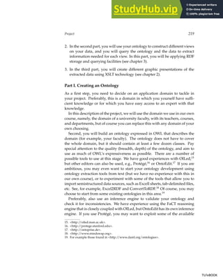 Project 219
2. In the second part, you will use your ontology to construct different views
on your data, and you will query the ontology and the data to extract
information needed for each view. In this part, you will be applying RDF
storage and querying facilities (see chapter 3).
3. In the third part, you will create different graphic presentations of the
extracted data using XSLT technology (see chapter 2).
Part I. Creating an Ontology
As a first step, you need to decide on an application domain to tackle in
your project. Preferably, this is a domain in which you yourself have suffi-
cient knowledge or for which you have easy access to an expert with that
knowledge.
In this description of the project, we will use the domain we use in our own
course, namely, the domain of a university faculty, with its teachers, courses,
and departments, but of course you can replace this with any domain of your
own choosing.
Second, you will build an ontology expressed in OWL that describes the
domain (for example, your faculty). The ontology does not have to cover
the whole domain, but it should contain at least a few dozen classes. Pay
special attention to the quality (breadth, depth) of the ontology, and aim to
use as much of OWL’s expressiveness as possible. There are a number of
possible tools to use at this stage. We have good experiences with OILed,15
but other editors can also be used, e.g., Protégé,16
or OntoEdit.17
If you are
ambitious, you may even want to start your ontology development using
ontology extraction tools from text (but we have no experience with this in
our own course), or to experiment with some of the tools that allow you to
import semistructured data sources, such as Excell sheets, tab-delimited files,
etc. See, for example, Excel2RDF and ConvertToRDF.18
Of course, you may
choose to start from some existing ontologies in this area.19
Preferably, also use an inference engine to validate your ontology and
check it for inconsistencies. We have experience using the FaCT reasoning
engine that is closely coupled with OILed, but OntoEdit has its own inference
engine. If you use Protégé, you may want to exploit some of the available
15. http://oiled.man.ac.uk.
16. http://protege.stanford.edu.
17. http://ontoprise.de.
18. http://www.mindswap.org.
19. For example those found in http://www.daml.org/ontologies.
TLFeBOOK
TLFeBOOK
 
