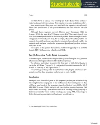 Project 221
The first step is to upload your ontology (in RDF Schema form) and asso-
ciated instances to the repository. This may involve some installation effort.
Next, use the query language associated with the repository to define dif-
ferent user profiles and to use queries to extract the data relevant for each
profile.
Although these programs support different query languages (RQL for
Sesame, RDQL for Jena, KAON Query for the KAON server), they all pro-
vide sufficient expressiveness to define rich profiles. In the example of mod-
eling your own faculty, you may, for example, choose to define profiles for
students from different years, profiles for students from abroad, profiles for
students and teachers, profiles for access over broadband or slow modem-
lines, and so on.
The output of the queries that define a profile will typically be in an XML
format: RDF/XML, or some other form of XML.
Part III. Presenting Profile-Based Information
In this final part, use the XML output of the queries from part II to generate
a human-readable presentation of the different profiles.
The obvious technology to use in this final part is XML Style Sheets, in
particular XSLT (see Chapter 2). A variety of different editors exist for XSLT,
as well as a variety of XSLT processors.24
The challenge of this part is to define browsable, highly interlinked pre-
sentations of the data generated and selected in parts I and II.
Conclusion
After you have finished all parts of this proposed project, you will effectively
have implemented large parts of the architecture shown in figure 7.1. You
will have used most of the languages described in this book (XML, XSLT,
RDF, RDF Schema, OWL), and you will have built a genuine Semantic Web
application: modeling a part of the world in an ontology, using querying to
define user-specific views on this ontology, and using XML technology to
define browsable presentations of such user-specific views.
24. See, for example, http://www.xslt.com.
TLFeBOOK
TLFeBOOK
 