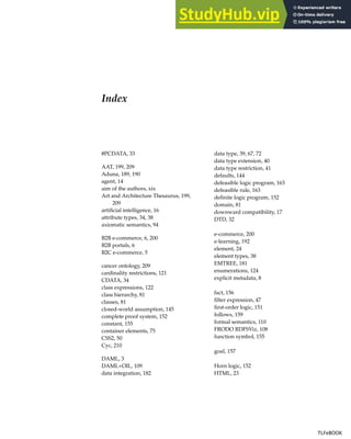 Index
#PCDATA, 33
AAT, 199, 209
Aduna, 189, 190
agent, 14
aim of the authors, xix
Art and Architecture Thesaurus, 199,
209
artificial intelligence, 16
attribute types, 34, 38
axiomatic semantics, 94
B2B e-commerce, 6, 200
B2B portals, 6
B2C e-commerce, 5
cancer ontology, 209
cardinality restrictions, 121
CDATA, 34
class expressions, 122
class hierarchy, 81
classes, 81
closed-world assumption, 145
complete proof system, 152
constant, 155
container elements, 75
CSS2, 50
Cyc, 210
DAML, 3
DAML+OIL, 109
data integration, 182
data type, 39, 67, 72
data type extension, 40
data type restriction, 41
defaults, 144
defeasible logic program, 163
defeasible rule, 163
definite logic program, 152
domain, 81
downward compatibility, 17
DTD, 32
e-commerce, 200
e-learning, 192
element, 24
element types, 38
EMTREE, 181
enumerations, 124
explicit metadata, 8
fact, 156
filter expression, 47
first-order logic, 151
follows, 159
formal semantics, 110
FRODO RDFSViz, 108
function symbol, 155
goal, 157
Horn logic, 152
HTML, 23
TLFeBOOK
TLFeBOOK
 