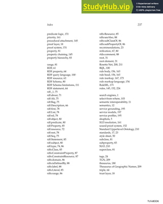 Index 237
predicate logic, 151
priority, 161
procedural attachment, 145
proof layer, 18
proof system, 151
property, 81
property chaining, 145
property hierarchy, 83
range, 81
RDF, 61
RDF property, 64
RDF query language, 100
RDF resource, 63
RDF Schema, 80
RDF Schema limitations, 111
RDF statement, 64
rdf:_1, 75
rdf:about, 71
rdf:Alt, 75
rdf:Bag, 75
rdf:Description, 66
rdf:first, 78
rdf:List, 78
rdf:nil, 78
rdf:object, 80
rdf:predicate, 80
rdf:Property, 85
rdf:resource, 72
rdf:rest, 78
rdf:Seq, 75
rdf:Statement, 85
rdf:subject, 80
rdf:type, 74, 86
rdfs:Class, 85
rdfs:ConstraintProperty, 87
rdfs:ConstraintResource, 87
rdfs:domain, 86
rdfs:isDefinedBy, 88
rdfs:label, 88
rdfs:Literal, 85
rdfs:range, 86
rdfs:Resource, 85
rdfs:seeAlso, 88
rdfs:subClassOf, 86
rdfs:subPropertyOf, 86
recommendations, 23
reification, 67, 80
rfds:comment, 88
root, 31
root element, 31
Rosetta Net, 200, 211
RQL, 100
rule body, 156, 163
rule head, 156, 163
rule markup, 167, 173
rule markup language, 154
RuleML, 171
rules, 145, 152, 224
search engines, 1
select-from-where, 103
semantic interoperability, 11
semantics, 12
service grounding, 195
service models, 197
service profiles, 195
shopbots, 5
SLD resolution, 161
sound proof system, 152
Standard Upperlevel Ontology, 210
standards, 17, 23
style sheet, 50
subclass, 81
subproperty, 83
SUO, 210
superclass, 81
tags, 24
TGN, 209
thesaurus, 180
Thesaurus of Geographic Names, 209
triple, 64
trust layer, 18
TLFeBOOK
TLFeBOOK
 