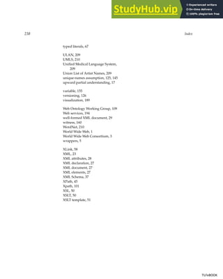 238 Index
typed literals, 67
ULAN, 209
UMLS, 210
Unified Medical Language System,
209
Union List of Artist Names, 209
unique-names assumption, 125, 145
upward partial understanding, 17
variable, 155
versioning, 126
visualization, 189
Web Ontology Working Group, 109
Web services, 194
well-formed XML document, 29
witness, 160
WordNet, 210
World Wide Web, 1
World Wide Web Consortium, 3
wrappers, 5
XLink, 58
XML, 23
XML attributes, 28
XML declaration, 27
XML document, 27
XML elements, 27
XML Schema, 37
XPath, 45
Xpath, 101
XSL, 50
XSLT, 50
XSLT template, 51
TLFeBOOK
TLFeBOOK
 