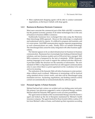 6 1 The Semantic Web Vision
• More sophisticated shopping agents will be able to conduct automated
negotiations, on the buyer’s behalf, with shop agents.
1.2.3 Business-to-Business Electronic Commerce
Most users associate the commercial part of the Web with B2C e-commerce,
but the greatest economic promise of all online technologies lies in the area
of business-to-business (B2B) e-commerce.
Traditionally businesses have exchanged their data using the Electronic
Data Interchange (EDI) approach. However this technology is complicated
and understood only by experts. It is difficult to program and maintain, and
it is error-prone. Each B2B communication requires separate programming,
so such communications are costly. Finally, EDI is an isolated technology.
The interchanged data cannot be easily integrated with other business appli-
cations.
The Internet appears to be an ideal infrastructure for business-to-business
communication. Businesses have increasingly been looking at Internet-based
solutions, and new business models such as B2B portals have emerged. Still,
B2B e-commerce is hampered by the lack of standards. HTML (hypertext
markup language) is too weak to support the outlined activities effectively:
it provides neither the structure nor the semantics of information. The new
standard of XML is a big improvement but can still support communications
only in cases where there is a priori agreement on the vocabulary to be used
and on its meaning.
The realization of the Semantic Web will allow businesses to enter partner-
ships without much overhead. Differences in terminology will be resolved
using standard abstract domain models, and data will be interchanged using
translation services. Auctioning, negotiations, and drafting contracts will be
carried out automatically (or semiautomatically) by software agents.
1.2.4 Personal Agents: A Future Scenario
Michael had just had a minor car accident and was feeling some neck pain.
His primary care physician suggested a series of physical therapy sessions.
Michael asked his Semantic Web agent to work out some possibilities.
The agent retrieved details of the recommended therapy from the doctor’s
agent and looked up the list of therapists maintained by Michael’s health
insurance company. The agent checked for those located within a radius of 10
km from Michael’s office or home, and looked up their reputation according
TLFeBOOK
TLFeBOOK
 