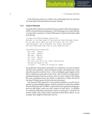 8 1 The Semantic Web Vision
In the following sections we outline a few technologies that are necessary
for achieving the functionalities previously outlined.
1.3.1 Explicit Metadata
Currently, Web content is formatted for human readers rather than programs.
HTML is the predominant language in which Web pages are written (directly
or using tools). A portion of a typical Web page of a physical therapist might
look like this:
<h1>Agilitas Physiotherapy Centre</h1>
Welcome to the home page of the Agilitas Physiotherapy Centre.
Do you feel pain? Have you had an injury? Let our staff
Lisa Davenport, Kelly Townsend (our lovely secretary)
and Steve Matthews take care of your body and soul.
<h2>Consultation hours</h2>
Mon 11am - 7pm<br>
Tue 11am - 7pm<br>
Wed 3pm - 7pm<br>
Thu 11am - 7pm<br>
Fri 11am - 3pm<p>
But note that we do not offer consultation
during the weeks of the
<a href=". . .">State Of Origin</a> games.
For people the information is presented in a satisfactory way, but machines
will have their problems. Keyword-based searches will identify the words
physiotherapy and consultation hours. And an intelligent agent might even be
able to identify the personnel of the center. But it will have trouble distin-
guishing therapists from the secretary, and even more trouble with finding
the exact consultation hours (for which it would have to follow the link to
the State Of Origin games to find when they take place).
The Semantic Web approach to solving these problems is not the devel-
opment of superintelligent agents. Instead it proposes to attack the problem
from the Web page side. If HTML is replaced by more appropriate languages,
then the Web pages could carry their content on their sleeve. In addition
to containing formatting information aimed at producing a document for
human readers, they could contain information about their content. In our
example, there might be information such as
TLFeBOOK
TLFeBOOK
 