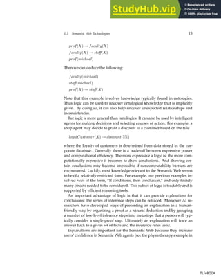 1.3 Semantic Web Technologies 13
prof(X) → faculty(X)
faculty(X) → staff(X)
prof(michael)
Then we can deduce the following:
faculty(michael)
staff(michael)
prof(X) → staff(X)
Note that this example involves knowledge typically found in ontologies.
Thus logic can be used to uncover ontological knowledge that is implicitly
given. By doing so, it can also help uncover unexpected relationships and
inconsistencies.
But logic is more general than ontologies. It can also be used by intelligent
agents for making decisions and selecting courses of action. For example, a
shop agent may decide to grant a discount to a customer based on the rule
loyalCustomer(X) → discount(5%)
where the loyalty of customers is determined from data stored in the cor-
porate database. Generally there is a trade-off between expressive power
and computational efficiency. The more expressive a logic is, the more com-
putationally expensive it becomes to draw conclusions. And drawing cer-
tain conclusions may become impossible if noncomputability barriers are
encountered. Luckily, most knowledge relevant to the Semantic Web seems
to be of a relatively restricted form. For example, our previous examples in-
volved rules of the form, “If conditions, then conclusion,” and only finitely
many objects needed to be considered. This subset of logic is tractable and is
supported by efficient reasoning tools.
An important advantage of logic is that it can provide explanations for
conclusions: the series of inference steps can be retraced. Moreover AI re-
searchers have developed ways of presenting an explanation in a human-
friendly way, by organizing a proof as a natural deduction and by grouping
a number of low-level inference steps into metasteps that a person will typ-
ically consider a single proof step. Ultimately an explanation will trace an
answer back to a given set of facts and the inference rules used.
Explanations are important for the Semantic Web because they increase
users’ confidence in Semantic Web agents (see the physiotherapy example in
TLFeBOOK
TLFeBOOK
 