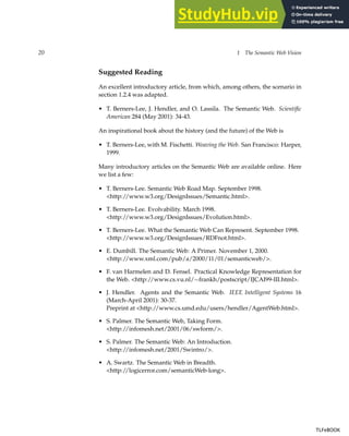 20 1 The Semantic Web Vision
Suggested Reading
An excellent introductory article, from which, among others, the scenario in
section 1.2.4 was adapted.
• T. Berners-Lee, J. Hendler, and O. Lassila. The Semantic Web. Scientific
American 284 (May 2001): 34-43.
An inspirational book about the history (and the future) of the Web is
• T. Berners-Lee, with M. Fischetti. Weaving the Web. San Francisco: Harper,
1999.
Many introductory articles on the Semantic Web are available online. Here
we list a few:
• T. Berners-Lee. Semantic Web Road Map. September 1998.
<http://www.w3.org/DesignIssues/Semantic.html>.
• T. Berners-Lee. Evolvability. March 1998.
<http://www.w3.org/DesignIssues/Evolution.html>.
• T. Berners-Lee. What the Semantic Web Can Represent. September 1998.
<http://www.w3.org/DesignIssues/RDFnot.html>.
• E. Dumbill. The Semantic Web: A Primer. November 1, 2000.
<http://www.xml.com/pub/a/2000/11/01/semanticweb/>.
• F. van Harmelen and D. Fensel. Practical Knowledge Representation for
the Web. <http://www.cs.vu.nl/∼frankh/postscript/IJCAI99-III.html>.
• J. Hendler. Agents and the Semantic Web. IEEE Intelligent Systems 16
(March-April 2001): 30-37.
Preprint at <http://www.cs.umd.edu/users/hendler/AgentWeb.html>.
• S. Palmer. The Semantic Web, Taking Form.
<http://infomesh.net/2001/06/swform/>.
• S. Palmer. The Semantic Web: An Introduction.
<http://infomesh.net/2001/Swintro/>.
• A. Swartz. The Semantic Web in Breadth.
<http://logicerror.com/semanticWeb-long>.
TLFeBOOK
TLFeBOOK
 