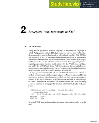 2 Structured Web Documents in XML
2.1 Introduction
Today HTML (hypertext markup language) is the standard language in
which Web pages are written. HTML, in turn, was derived from SGML (stan-
dard generalized markup language), an international standard (ISO 8879) for
the definition of device- and system-independent methods of representing
information, both human- and machine-readable. Such standards are impor-
tant because they enable effective communication, thus supporting techno-
logical progress and business collaboration. In the WWW area, standards
are set by the W3C (World Wide Web Consortium); they are called recom-
mendations, in acknowledgment of the fact that in a distributed environment
without central authority, standards cannot be enforced.
Languages conforming to SGML are called SGML applications. HTML is
such an application; it was developed because SGML was considered far too
complex for Internet-related purposes. XML (extensible markup language) is
another SGML application, and its development was driven by shortcomings
of HTML. We can work out some of the motivations for XML by considering
a simple example, a Web page that contains information about a particular
book.
<h2>Nonmonotonic Reasoning: Context-Dependent
Reasoning</h2>
<i>by <b>V. Marek</b> and <b>M. Truszczynski</b></i><br>
Springer 1993<br>
ISBN 0387976892
A typical XML representation of the the same information might look like
this:
TLFeBOOK
TLFeBOOK
 