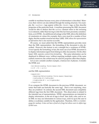 2.1 Introduction 25
cessible to machines because every piece of information is described. More-
over, their relations are also defined through the nesting structure. For exam-
ple, the <author> tags appear within the <book> tags, so they describe
properties of the particular book. A machine processing the XML document
would be able to deduce that the author element refers to the enclosing
book element, rather than having to infer this fact from proximity considera-
tions, as in HTML. An additional advantage is that XML allows the definition
of constraints on values (for example, that a year must be a number of four
digits, that the number must be less than 3,000). XML allows the representation
of information that is also machine-accessible.
Of course, we must admit that the HTML representation provides more
than the XML representation: the formatting of the document is also de-
scribed. However, this feature is not a strength but a weakness of HTML:
it must specify the formatting; in fact, the main use of an HTML document is
to display information (apart from linking to other documents). On the other
hand, XML separates content from formatting. The same information can be
displayed in different ways, without requiring multiple copies of the same
content; moreover, the content may be used for purposes other than display.
Let us now consider another example, a famous law of physics. Consider
the HTML text
<h2>Relationship force-mass</h2>
<i>F = M × a</i>
and the XML representation
<equation>
<meaning>Relationship force-mass</meaning>
<leftside>F</leftside>
<rightside>M × a</rightside>
</equation>
If we compare the HTML document to the previous HTML document, we
notice that both use basically the same tags. That is not surprising, since
they are predefined. In contrast, the second XML document uses completely
different tags from the first XML document. This observation is related to
the intended use of representations. HTML representations are intended to
display information, so the set of tags is fixed: lists, bold, color, and so on.
In XML we may use information in various ways, and it is up to the user to
define a vocabulary suitable for the application. Therefore, XML is a metalan-
guage for markup: it does not have a fixed set of tags but allows users to define tags
of their own.
TLFeBOOK
TLFeBOOK
 