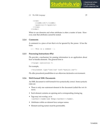 2.2 The XML Language 29
<item>
<itemNo>c817</itemNo>
<quantity>3</quantity>
</item>
</order>
When to use elements and when attributes is often a matter of taste. How-
ever, note that attributes cannot be nested.
2.2.4 Comments
A comment is a piece of text that is to be ignored by the parser. It has the
form
<!-- This is a comment -->
2.2.5 Processing Instructions (PIs)
PIs provide a mechanism for passing information to an application about
how to handle elements. The general form is
<?target instruction ?>
For example,
<?stylesheet type="text/css" href="mystyle.css"?>
PIs offer procedural possibilities in an otherwise declarative environment.
2.2.6 Well-Formed XML Documents
An XML document is well-formed if it is syntactically correct. Some syntactic
rules are
• There is only one outermost element in the document (called the root ele-
ment).
• Each element contains an opening and a corresponding closing tag.
• Tags may not overlap, as in
<author><name>Lee Hong</author></name>.
• Attributes within an element have unique names.
• Element and tag names must be permissible.
TLFeBOOK
TLFeBOOK
 