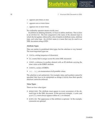 34 2 Structured Web Documents in XML
?: appears zero times or once
*: appears zero or more times
+: appears one or more times
No cardinality operator means exactly once.
In addition to defining elements, we have to define attributes. This is done
in an attribute list. The first component is the name of the element type to
which the list applies, followed by a list of triplets of attribute name, attribute
type, and value type. An attribute name is a name that may be used in an
XML document using a DTD.
Attribute Types
They are similar to predefined data types, but the selection is very limited.
The most important types are
• CDATA, a string (sequence of characters)
• ID, a name that is unique across the entire XML document
• IDREF, a reference to another element with an ID attribute carrying the
same value as the IDREF attribute
• IDREFS, a series of IDREFs
• (v1| . . . |vn), an enumeration of all possible values
The selection is not satisfactory. For example, dates and numbers cannot be
specified; they have to be interpreted as strings (CDATA); thus their specific
structure cannot be enforced.
Value Types
There are four value types:
• #REQUIRED. The attribute must appear in every occurrence of the ele-
ment type in the XML document. In the previous example, itemNo and
quantity must always appear within an item element.
• #IMPLIED. The appearance of the attribute is optional. In the example,
comments are optional.
TLFeBOOK
TLFeBOOK
 