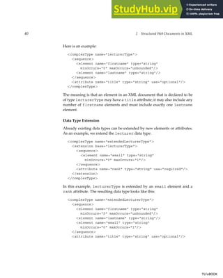 40 2 Structured Web Documents in XML
Here is an example:
<complexType name="lecturerType">
<sequence>
<element name="firstname" type="string"
minOccurs="0" maxOccurs="unbounded"/>
<element name="lastname" type="string"/>
</sequence>
<attribute name="title" type="string" use="optional"/>
</complexType>
The meaning is that an element in an XML document that is declared to be
of type lecturerType may have a title attribute; it may also include any
number of firstname elements and must include exactly one lastname
element.
Data Type Extension
Already existing data types can be extended by new elements or attributes.
As an example, we extend the lecturer data type.
<complexType name="extendedLecturerType">
<extension base="lecturerType">
<sequence>
<element name="email" type="string"
minOccurs="0" maxOccurs="1"/>
</sequence>
<attribute name="rank" type="string" use="required"/>
</extension>
</complexType>
In this example, lecturerType is extended by an email element and a
rank attribute. The resulting data type looks like this:
<complexType name="extendedLecturerType">
<sequence>
<element name="firstname" type="string"
minOccurs="0" maxOccurs="unbounded"/>
<element name="lastname" type="string"/>
<element name="email" type="string"
minOccurs="0" maxOccurs="1"/>
</sequence>
<attribute name="title" type="string" use="optional"/>
TLFeBOOK
TLFeBOOK
 
