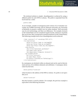 44 2 Structured Web Documents in XML
The technical solution is simple: disambiguation is achieved by using a
different prefix for each DTD or schema. The prefix is separated from the
local name by a colon:
prefix:name
As an example, consider an (imaginary) joint venture of an Australian uni-
versity, say, Griffith University, and an American university, say, University
of Kentucky, to present a unified view for online students. Each university
uses its own terminology, and there are differences. For example, lecturers
in the United States are not considered regular faculty, whereas in Australia
they are (in fact, they correspond to assistant professors in the United States).
The following example shows how disambiguation can be achieved.
<?xml version="1.0" encoding="UTF-16"?>
<vu:instructors
xmlns:vu="http://www.vu.com/empDTD"
xmlns:gu="http://www.gu.au/empDTD"
xmlns:uky="http://www.uky.edu/empDTD">
<uky:faculty
uky:title="assistant professor"
uky:name="John Smith"
uky:department="Computer Science"/>
<gu:academicStaff
gu:title="lecturer"
gu:name="Mate Jones"
gu:school="Information Technology"/>
</vu:instructors>
So, namespaces are declared within an element and can be used in that ele-
ment and any of its children (elements and attributes). A namespace decla-
ration has the form:
xmlns:prefix="location"
where location is the address of the DTD or schema. If a prefix is not speci-
fied, as in
xmlns="location"
then the location is used by default. For example, the previous example is
equivalent to the following document:
TLFeBOOK
TLFeBOOK
 