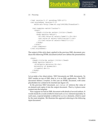 2.6 Processing 51
<?xml version="1.0" encoding="UTF-16"?>
<xsl:stylesheet version="1.0"
xmlns:xsl="http://www.w3.org/1999/XSL/Transform">
<xsl:template match="/author">
<html>
<head><title>An author< /title></head>
<body bgcolor="white">
<b><xsl:value-of select="name"/></b><br>
<xsl:value-of select="affiliation"/><br>
<i><xsl:value-of select="email"/></i>
</body>
</html>
</xsl:template>
</xsl:stylesheet>
The output of this style sheet, applied to the previous XML document, pro-
duces the following HTML document (which now defines the presentation):
<html>
<head><title>An author< /title></head>
<body bgcolor="white">
<b>Grigoris Antoniou</b><br>
University of Bremen<br>
<i>ga@tzi.de</i>
</body>
</html>
Let us make a few observations. XSLT documents are XML documents. So
XSLT resides on top of XML (that is, it is an XML application). The XSLT
document defines a template; in this case an HTML document, with some
placeholders for content to be inserted (see figure 2.5).
In the previous XSLT document, xsl:value-of retrieves the value of
an element and copies it into the output document. That is, it places some
content into the template.
Now suppose we had an XML document with details of several authors. It
would clearly be a waste of effort to treat each author element separately. In
such cases, a special template is defined for author elements, which is used
by the main template. We illustrate this approach referring to the following
input document:
TLFeBOOK
TLFeBOOK
 