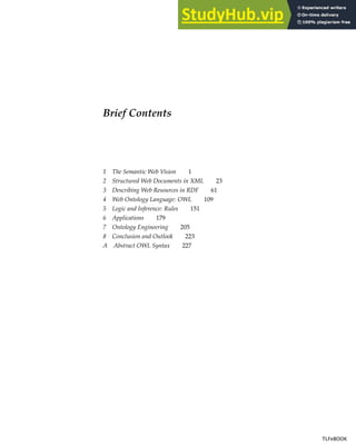 Brief Contents
1 The Semantic Web Vision 1
2 Structured Web Documents in XML 23
3 Describing Web Resources in RDF 61
4 Web Ontology Language: OWL 109
5 Logic and Inference: Rules 151
6 Applications 179
7 Ontology Engineering 205
8 Conclusion and Outlook 223
A Abstract OWL Syntax 227
TLFeBOOK
TLFeBOOK
 