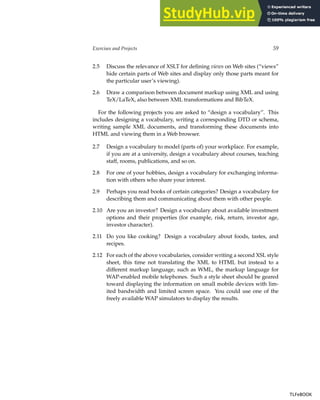 Exercises and Projects 59
2.5 Discuss the relevance of XSLT for defining views on Web sites (“views”
hide certain parts of Web sites and display only those parts meant for
the particular user’s viewing).
2.6 Draw a comparison between document markup using XML and using
TeX/LaTeX, also between XML transformations and BibTeX.
For the following projects you are asked to “design a vocabulary”. This
includes designing a vocabulary, writing a corresponding DTD or schema,
writing sample XML documents, and transforming these documents into
HTML and viewing them in a Web browser.
2.7 Design a vocabulary to model (parts of) your workplace. For example,
if you are at a university, design a vocabulary about courses, teaching
staff, rooms, publications, and so on.
2.8 For one of your hobbies, design a vocabulary for exchanging informa-
tion with others who share your interest.
2.9 Perhaps you read books of certain categories? Design a vocabulary for
describing them and communicating about them with other people.
2.10 Are you an investor? Design a vocabulary about available investment
options and their properties (for example, risk, return, investor age,
investor character).
2.11 Do you like cooking? Design a vocabulary about foods, tastes, and
recipes.
2.12 For each of the above vocabularies, consider writing a second XSL style
sheet, this time not translating the XML to HTML but instead to a
different markup language, such as WML, the markup language for
WAP-enabled mobile telephones. Such a style sheet should be geared
toward displaying the information on small mobile devices with lim-
ited bandwidth and limited screen space. You could use one of the
freely available WAP simulators to display the results.
TLFeBOOK
TLFeBOOK
 