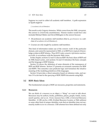 3.2 RDF: Basic Ideas 63
Suppose we want to collect all academic staff members. A path expression
in Xpath might be
//academicStaffMember
The result is only Grigoris Antoniou. While correct from the XML viewpoint,
this answer is semantically unsatisfactory. Human readers would have also
included Michael Maher and David Billington in the answer because
• All professors are academic staff members (that is, professor is a sub-
class of academicStaffMember).
• Courses are only taught by academic staff members.
This kind of information makes use of the semantic model of the particular
domain, and cannot be represented in XML or in RDF but is typical of know-
ledge written in RDF Schema. Thus RDFS makes semantic information machine-
accessible, in accordance with the Semantic Web vision.
In this chapter, sections 3.2 and 3.3 discuss RDF: the basic ideas of RDF and
its XML-based syntax, and sections 3.4 and 3.5 introduce the basic concepts
and the language of RDF Schema.
Section 3.6 shows the definition of some elements of the namespaces of
RDF and RDF Schema. Section 3.7 presents an axiomatic semantics for RDF
and RDFS. This semantics uses predicate logic and formalizes the intuitive
meaning of the modeling primitives of the languages.
Section 3.8 provides a direct semantics based on inference rules, and sec-
tion 3.9 is devoted to the querying of RDF/RDFS documents using RQL.
3.2 RDF: Basic Ideas
The fundamental concepts of RDF are resources, properties and statements.
3.2.1 Resources
We can think of a resource as an object, a “thing” we want to talk about.
Resources may be authors, books, publishers, places, people, hotels, rooms,
search queries, and so on. Every resource has a URI, a Universal Resource
Identifier. A URI can be a URL (Unified Resource Locator, or Web address)
or some other kind of unique identifier; note that an identifier does not nec-
essarily enable access to a resource. URI schemes have been defined not only
TLFeBOOK
TLFeBOOK
 