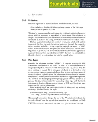 3.2 RDF: Basic Ideas 67
3.2.5 Reification
In RDF it is possible to make statements about statements, such as
Grigoris believes that David Billington is the creator of the Web page
http://www.cit.gu.edu.au/∼db.
This kind of statement can be used to describe belief or trust in in other state-
ments, which is important in some kinds of applications. The solution is to
assign a unique identifier to each statement, which can be used to refer to the
statement. RDF allows this using, a reification mechanism (see section 3.3.6).
The key idea is to introduce an auxiliary object, say, belief1, and relate it
to each of the three parts of the original statement through the properties
subject, predicate and object. In the preceding example the subject of belief1
would be David Billington, the predicate would be creator, and the object
http://www.cit.gu.edu.au/∼db. Note that this rather cumbersome approach is
necessary because there are only triples in RDF; therefore we cannot add an
identifier directly to a triple (then it would be a quadruple).
3.2.6 Data Types
Consider the telephone number “3875507”. A program reading this RDF
data model cannot know if the literal “3875507” is to be interpreted as an
integer (an object on which it would make sense to, say, divide it by 17)
or as a string, or indeed if it is a integer, whether it is in decimal or octal
representation. A program can only know how to interpret this resource if
the application is explicitly given the information that the literal is intended
to represent a number, and which number the literal is supposed to represent.
The common practice in programming languages or database systems is to
provide this kind of information by associating a data type with the literal,
in this case, a data type like decimal or integer. In RDF, typed literals are used
to provide this kind of information.
Using a typed literal, we could describe David Billington’s age as being
the integer number 27 using the triple:
(“David Billington”, http://www.mydomain.org/age,
“27”^^http://www.w3.org/2001/XMLSchema#integer )
This example shows two things: the use of the ^^-notation to indicate the
type of a literal,1
and the use of data types that are predefined by XML
1. This notation will take a different form in the XML-based syntax described in section 3.3.
TLFeBOOK
TLFeBOOK
 