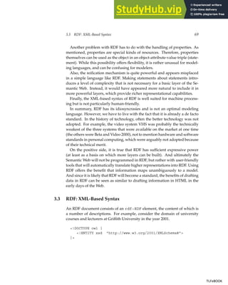 3.3 RDF: XML-Based Syntax 69
Another problem with RDF has to do with the handling of properties. As
mentioned, properties are special kinds of resources. Therefore, properties
themselves can be used as the object in an object-attribute-value triple (state-
ment). While this possibility offers flexibility, it is rather unusual for model-
ing languages, and can be confusing for modelers.
Also, the reification mechanism is quite powerful and appears misplaced
in a simple language like RDF. Making statements about statements intro-
duces a level of complexity that is not necessary for a basic layer of the Se-
mantic Web. Instead, it would have appeared more natural to include it in
more powerful layers, which provide richer representational capabilities.
Finally, the XML-based syntax of RDF is well suited for machine process-
ing but is not particularly human-friendly.
In summary, RDF has its idiosyncrasies and is not an optimal modeling
language. However, we have to live with the fact that it is already a de facto
standard. In the history of technology, often the better technology was not
adopted. For example, the video system VHS was probably the technically
weakest of the three systems that were available on the market at one time
(the others were Beta and Video 2000), not to mention hardware and software
standards in personal computing, which were arguably not adopted because
of their technical merit.
On the positive side, it is true that RDF has sufficient expressive power
(at least as a basis on which more layers can be built). And ultimately the
Semantic Web will not be programmed in RDF, but rather with user-friendly
tools that will automatically translate higher representations into RDF. Using
RDF offers the benefit that information maps unambiguously to a model.
And since it is likely that RDF will become a standard, the benefits of drafting
data in RDF can be seen as similar to drafting information in HTML in the
early days of the Web.
3.3 RDF: XML-Based Syntax
An RDF document consists of an rdf:RDF element, the content of which is
a number of descriptions. For example, consider the domain of university
courses and lecturers at Griffith University in the year 2001.
<!DOCTYPE owl [
<!ENTITY xsd "http://www.w3.org/2001/XMLSchema#">
]>
TLFeBOOK
TLFeBOOK
 