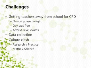 Challenges
• Getting teachers away from school for CPD
– Design phase twilight
– Day was free
– After A-level exams
• Data collection
• Culture clash
– Research v Practice
– Maths v Science
 