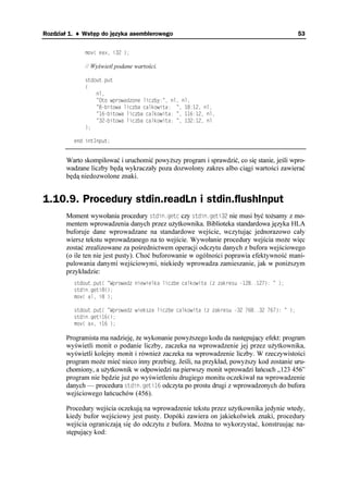 Rozdział 1. ♦ Wstęp do języka asemblerowego                                                  53


              OQX
 GCZ K 

              // Wyświetl podane wartości.

              UVFQWVRWV
              

                  PN
                   1VQ YRTQYCFQPG NKED[  PN PN
                   DKVQYC NKEDC ECNMQYKVC   PN
                   DKVQYC NKEDC ECNMQYKVC   PN
                   DKVQYC NKEDC ECNMQYKVC   PN
              

          GPF KPV+PRWV


       Warto skompilować i uruchomić powy szy program i sprawdzić, co się stanie, jeśli wpro-
       wadzane liczby będą wykraczały poza dozwolony zakres albo ciągi wartości zawierać
       będą niedozwolone znaki.


1.10.9. Procedury stdin.readLn i stdin.flushInput
       Moment wywołania procedury UVFKPIGVE czy UVFKPIGVK nie musi być to samy z mo-
       mentem wprowadzenia danych przez u ytkownika. Biblioteka standardowa języka HLA
       buforuje dane wprowadzane na standardowe wejście, wczytując jednorazowo cały
       wiersz tekstu wprowadzanego na to wejście. Wywołanie procedury wejścia mo e więc
       zostać zrealizowane za pośrednictwem operacji odczytu danych z bufora wejściowego
       (o ile ten nie jest pusty). Choć buforowanie w ogólności poprawia efektywność mani-
       pulowania danymi wejściowymi, niekiedy wprowadza zamieszanie, jak w poni szym
       przykładzie:
          UVFQWVRWV
 9RTQYCF PKGYKGNMC NKEDG ECNMQYKVC 
 CMTGUW    
          UVFKPIGVK

          OQX
 CN K 

          UVFQWVRWV
 9RTQYCF YKGMUC NKEDG ECNMQYKVC 
 CMTGUW       
          UVFKPIGVK

          OQX
 CZ K 

       Programista ma nadzieję, e wykonanie powy szego kodu da następujący efekt: program
       wyświetli monit o podanie liczby, zaczeka na wprowadzenie jej przez u ytkownika,
       wyświetli kolejny monit i równie zaczeka na wprowadzenie liczby. W rzeczywistości
       program mo e mieć nieco inny przebieg. Jeśli, na przykład, powy szy kod zostanie uru-
       chomiony, a u ytkownik w odpowiedzi na pierwszy monit wprowadzi łańcuch „123 456”
       program nie będzie ju po wyświetleniu drugiego monitu oczekiwał na wprowadzenie
       danych — procedura UVFKPIGVK odczyta po prostu drugi z wprowadzonych do bufora
       wejściowego łańcuchów (456).

       Procedury wejścia oczekują na wprowadzenie tekstu przez u ytkownika jedynie wtedy,
       kiedy bufor wejściowy jest pusty. Dopóki zawiera on jakiekolwiek znaki, procedury
       wejścia ograniczają się do odczytu z bufora. Mo na to wykorzystać, konstruując na-
       stępujący kod:
 