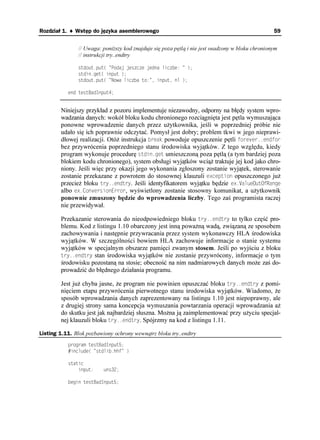 Rozdział 1. ♦ Wstęp do języka asemblerowego                                                       59


               // Uwaga: poni szy kod znajduje się poza pętlą i nie jest osadzony w bloku chronionym
               // instrukcji try..endtry

               UVFQWVRWV
 2QFCL LGUEG LGFPC NKEDG 
               UVFKPIGV
 KPRWV 
               UVFQWVRWV
 0QYC NKEDC VQ  KPRWV PN 

           GPF VGUV$CF+PRWV


        Niniejszy przykład z pozoru implementuje niezawodny, odporny na błędy system wpro-
        wadzania danych: wokół bloku kodu chronionego rozciągnięta jest pętla wymuszająca
        ponowne wprowadzenie danych przez u ytkownika, jeśli w poprzedniej próbie nie
        udało się ich poprawnie odczytać. Pomysł jest dobry; problem tkwi w jego nieprawi-
        dłowej realizacji. Otó instrukcja DTGCM powoduje opuszczenie pętli HQTGXGTGPFHQT
        bez przywrócenia poprzedniego stanu środowiska wyjątków. Z tego względu, kiedy
        program wykonuje procedurę UVFKPIGV umieszczoną poza pętlą (a tym bardziej poza
        blokiem kodu chronionego), system obsługi wyjątków wcią traktuje jej kod jako chro-
        niony. Jeśli więc przy okazji jego wykonania zgłoszony zostanie wyjątek, sterowanie
        zostanie przekazane z powrotem do stosownej klauzuli GZEGRVKQP opuszczonego ju
        przecie bloku VT[GPFVT[. Jeśli identyfikatorem wyjątku będzie GZ8CNWG1WV1H4CPIG
        albo GZ%QPXGTUKQP'TTQT, wyświetlony zostanie stosowny komunikat, a u ytkownik
        ponownie zmuszony będzie do wprowadzenia liczby. Tego zaś programista raczej
        nie przewidywał.

        Przekazanie sterowania do nieodpowiedniego bloku VT[GPFVT[ to tylko część pro-
        blemu. Kod z listingu 1.10 obarczony jest inną powa ną wadą, związaną ze sposobem
        zachowywania i następnie przywracania przez system wykonawczy HLA środowiska
        wyjątków. W szczególności bowiem HLA zachowuje informacje o stanie systemu
        wyjątków w specjalnym obszarze pamięci zwanym stosem. Jeśli po wyjściu z bloku
        VT[GPFVT[ stan środowiska wyjątków nie zostanie przywrócony, informacje o tym
        środowisku pozostaną na stosie; obecność na nim nadmiarowych danych mo e zaś do-
        prowadzić do błędnego działania programu.

        Jest ju chyba jasne, e program nie powinien opuszczać bloku VT[GPFVT[ z pomi-
        nięciem etapu przywrócenia pierwotnego stanu środowiska wyjątków. Wiadomo, e
        sposób wprowadzania danych zaprezentowany na listingu 1.10 jest niepoprawny, ale
        z drugiej strony sama koncepcja wymuszania powtarzania operacji wprowadzania a
        do skutku jest jak najbardziej słuszna. Mo na ją zaimplementować przy u yciu specjal-
        nej klauzuli bloku VT[GPFVT[. Spójrzmy na kod z listingu 1.11.

Listing 1.11. Blok pozbawiony ochrony wewnątrz bloku try..endtry
           RTQITCO VGUV$CF+PRWV
            KPENWFG
 UVFNKDJJH 

           UVCVKE
               KPRWV     WPU

           DGIKP VGUV$CF+PRWV
 