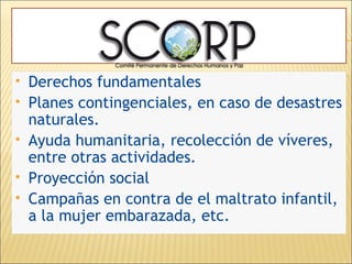 Derechos fundamentales Planes contingenciales, en caso de desastres naturales. Ayuda humanitaria, recolección de víveres, entre otras actividades. Proyección social Campañas en contra de el maltrato infantil, a la mujer embarazada, etc. 