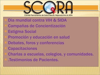 Dia mundial contra VIH & SIDA Campañas de Concientización Estigma Social Promoción y educación en salud Debates, foros y conferencias Capacitaciones Charlas a escuelas, colegios, y comunidades. .Testimonios de Pacientes. 