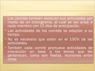 Los comités también elaboran sus actividades por medio de un cronograma, el cual se les avisa a cada miembro con 15 dias de anticipación. Las actividades de los comités se adaptan a su tiempo. No es necesario que estén en el 100% de las actividades. También cada comité promueve actividades de interacción en base a los temas que les pertenecen, como son fiestas, reuniones entre otras. 