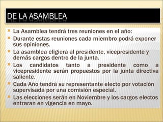 La Asamblea tendrá tres reuniones en el año: Durante estas reuniones cada miembro podrá exponer sus opiniones. La asamblea eligiera al presidente, vicepresidente y demás cargos dentro de la junta.  Los candidatos tanto a presidente como a vicepresidente serán propuestos por la junta directiva saliente. Cada Año tendrá su representante electo por votación supervisada por una comisión especial. Las elecciones serán en Noviembre y los cargos electos entraran en vigencia en mayo. 