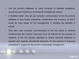 •   Link the school’s database by using computer to facilitate budgetting,
    accounting and reporting in the financial management aspect.

•   In facilities matter, they will use computer communication to link the schools
    database to plan facility scheduling, maintenance and inventory so that it
    would be more easier for the management in handling the facilities in
    school.

•   They also used computer communication to link the school to external
    constituencies like network resources such as Internet for the purpose of
    research, to link the schools database to central resource database to
    regulate and organise educational resources, for the purpose of acquiring
    centralised IT support for the school in technology management.




                            Powerpoint Templates
                                                                           Page 10
 