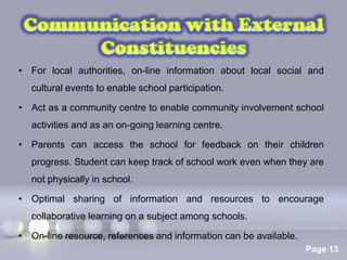 • For local authorities, on-line information about local social and
  cultural events to enable school participation.

• Act as a community centre to enable community involvement school
  activities and as an on-going learning centre.

• Parents can access the school for feedback on their children
  progress. Student can keep track of school work even when they are
  not physically in school.

• Optimal sharing of information and resources to encourage
  collaborative learning on a subject among schools.

• On-line resource, references and information can be available.
                          Powerpoint Templates
                                                                   Page 13
 