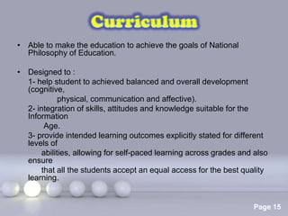 • Able to make the education to achieve the goals of National
  Philosophy of Education.

• Designed to :
  1- help student to achieved balanced and overall development
  (cognitive,
             physical, communication and affective).
  2- integration of skills, attitudes and knowledge suitable for the
  Information
        Age.
  3- provide intended learning outcomes explicitly stated for different
  levels of
       abilities, allowing for self-paced learning across grades and also
  ensure
       that all the students accept an equal access for the best quality
  learning.


                          Powerpoint Templates
                                                                    Page 15
 