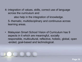4- integration of values, skills, correct use of language
   across the curriculum and
        also help in the integration of knowledge.
   5- thematic, multidisciplinary and continuous across
   learning areas.

• Malaysian Smart School Vision of Curriculum has 9
  aspects in it which are meaningful, socially
  responsible, multicultural, reflective, holistic, global, open
  -ended, goal-based and technological.




                       Powerpoint Templates
                                                            Page 16
 