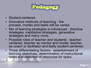 • Student-centered.
• Innovative methods of teaching : the
  process, modes and tasks will be varied.
• Mix of learning strategies is introduced : directive
  strategies, meditative strategies, generative
  strategies and many more.
• Possible roles of teacher and students : teacher-
  centered, teacher as mentor and model, teacher
  as coach or facilitator and lastly student centered.
• Three differentiating factors : establishment of
  learning objectives, determination of instructional
  tasks and selection of resources for tasks.
                   Powerpoint Templates
                                                   Page 17
 