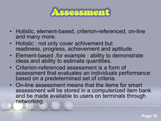 • Holistic, element-based, criterion-referenced, on-line
  and many more.
• Holistic : not only cover achivement but
  readiness, progress, achievement and aptitude.
• Element-based ,for example : ability to demonstrate
  ideas and ability to estimate quantities.
• Criterion-referenced assessment is a form of
  assessment that evaluates an individuals performance
  based on a predetermined set of criteria.
• On-line assessment means that the items for smart
  assessment will be stored in a computerized item bank
  and be made available to users on terminals through
  networking.

                    Powerpoint Templates
                                                    Page 18
 