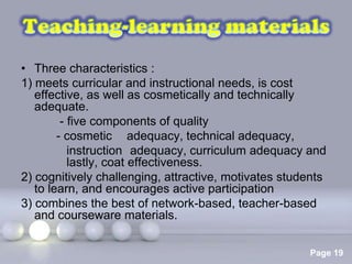 • Three characteristics :
1) meets curricular and instructional needs, is cost
   effective, as well as cosmetically and technically
   adequate.
         - five components of quality
        - cosmetic adequacy, technical adequacy,
           instruction adequacy, curriculum adequacy and
           lastly, coat effectiveness.
2) cognitively challenging, attractive, motivates students
   to learn, and encourages active participation
3) combines the best of network-based, teacher-based
   and courseware materials.

                     Powerpoint Templates
                                                      Page 19
 
