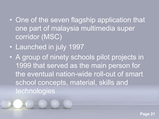 • One of the seven flagship application that
  one part of malaysia multimedia super
  corridor (MSC)
• Launched in july 1997
• A group of ninety schools pilot projects in
  1999 that served as the main person for
  the eventual nation-wide roll-out of smart
  school concepts, material, skills and
  technologies

                Powerpoint Templates
                                           Page 21
 