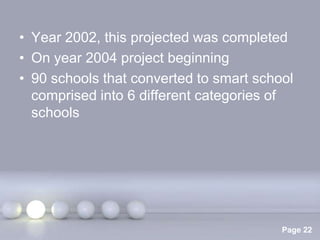 • Year 2002, this projected was completed
• On year 2004 project beginning
• 90 schools that converted to smart school
  comprised into 6 different categories of
  schools




               Powerpoint Templates
                                         Page 22
 