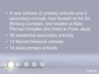 • 9 new schools (5 primary schools and 4
  secondary schools, four located at the Sri
  Bintang Complex, two located at Batu
  Permai Complex and three at Putra Jaya)
• 36 residential secondary schools
• 14 Munshi Network schools
• 14 state primary schools



                Powerpoint Templates
                                          Page 23
 