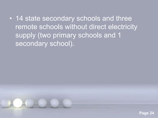 • 14 state secondary schools and three
  remote schools without direct electricity
  supply (two primary schools and 1
  secondary school).




                Powerpoint Templates
                                              Page 24
 