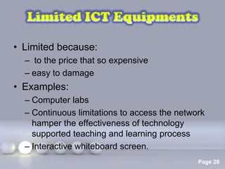 • Limited because:
  – to the price that so expensive
  – easy to damage
• Examples:
  – Computer labs
  – Continuous limitations to access the network
    hamper the effectiveness of technology
    supported teaching and learning process
  – Interactive whiteboard screen.
                 Powerpoint Templates
                                              Page 28
 