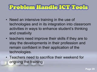 • Need an intensive training in the use of
  technologies and in its integration into classroom
  activities in ways to enhance student’s thinking
  and creativity
• teachers need improve their skills if they are to
  stay the developments in their profession and
  remain confident in their application of the
  technologies.
• Teachers need to sacrifice their weekend for
  ongoing the training
                  Powerpoint Templates
                                                Page 29
 