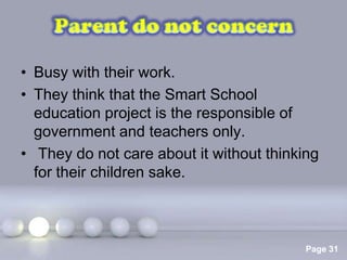 • Busy with their work.
• They think that the Smart School
  education project is the responsible of
  government and teachers only.
• They do not care about it without thinking
  for their children sake.



                Powerpoint Templates
                                          Page 31
 