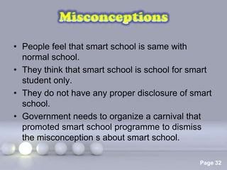 • People feel that smart school is same with
  normal school.
• They think that smart school is school for smart
  student only.
• They do not have any proper disclosure of smart
  school.
• Government needs to organize a carnival that
  promoted smart school programme to dismiss
  the misconception s about smart school.

                  Powerpoint Templates
                                               Page 32
 