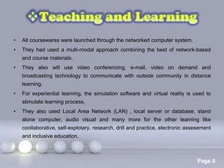 •   All coursewares were launched through the networked computer system.
•   They had used a multi-modal approach combining the best of network-based
    and course materials.
•   They also will use video conferencing, e-mail, video on demand and
    broadcasting technology to communicate with outside community in distance
    learning.
•   For experiential learning, the simulation software and virtual reality is used to
    stimulate learning process.
•   They also used Local Area Network (LAN) , local server or database, stand
    alone computer, audio visual and many more for the other learning like
    coollaborative, self-explotary, research, drill and practice, electronic assesement
    and inclusive education.



                               Powerpoint Templates
                                                                                 Page 6
 