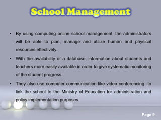 • By using computing online school management, the administrators
  will be able to plan, manage and utilize human and physical
  resources effectively.

• With the availability of a database, information about students and
  teachers more easily available in order to give systematic monitoring
  of the student progress.

• They also use computer communication like video conferencing to
  link the school to the Ministry of Education for administration and
  policy implementation purposes.

                           Powerpoint Templates
                                                                  Page 9
 