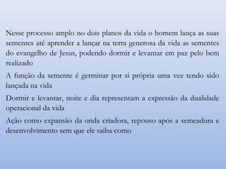 Nesse processo amplo no dois planos da vida o homem lança as suas
sementes até aprender a lançar na terra generosa da vida as sementes
do evangelho de Jesus, podendo dormir e levantar em paz pelo bem
realizado
A função da semente é germinar por si própria uma vez tendo sido
lançada na vida
Dormir e levantar, noite e dia representam a expressão da dualidade
operacional da vida
Ação como expansão da onda criadora, repouso após a semeadura e
desenvolvimento sem que ele saiba como
 